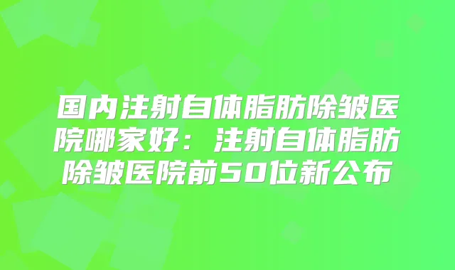 国内注射自体脂肪除皱医院哪家好：注射自体脂肪除皱医院前50位新公布
