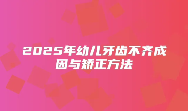 2025年幼儿牙齿不齐成因与矫正方法