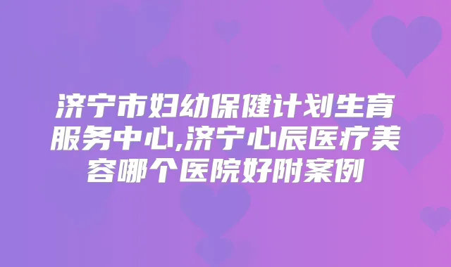 济宁市妇幼保健计划生育服务中心,济宁心辰医疗美容哪个医院好附案例