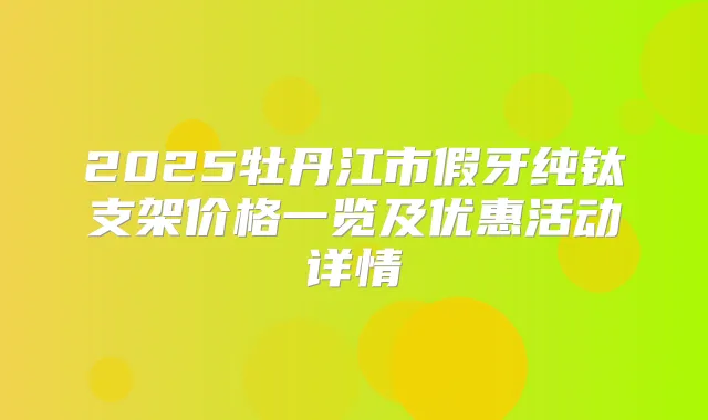 2025牡丹江市假牙纯钛支架价格一览及优惠活动详情