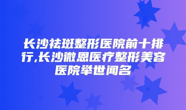 长沙祛斑整形医院前十排行,长沙微恩医疗整形美容医院举世闻名