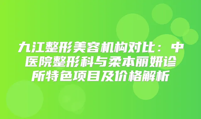 九江整形美容机构对比:中医院整形科与柔本丽妍诊所特色项目及价格解析
