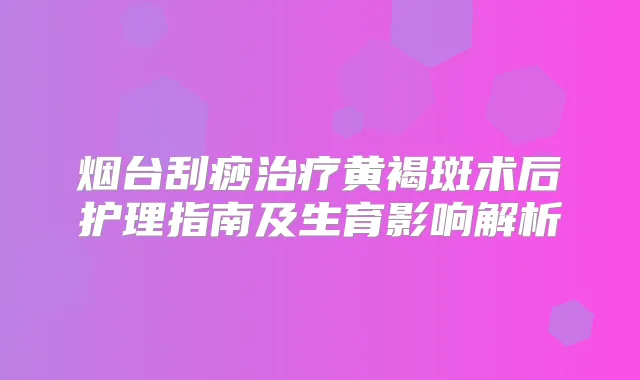 烟台刮痧黄褐斑术后护理指南及生育影响解析
