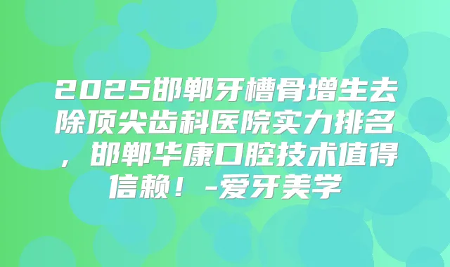 2025邯郸牙槽骨增生去除齿科医院实力排名，邯郸华康口腔技术值得信赖！-爱牙美学