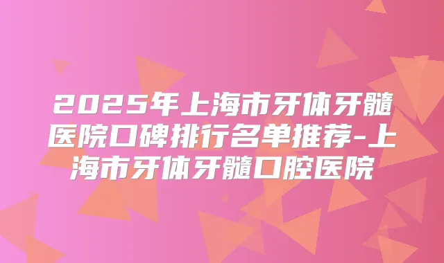 2025年上海市牙体牙髓医院口碑排行名单推荐-上海市牙体牙髓口腔医院