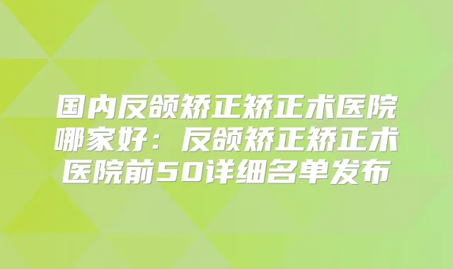 国内反颌矫正矫正术医院哪家好:反颌矫正矫正术医院前50详细名单发布
