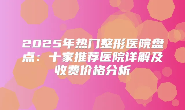 2025年热门整形医院盘点：十家推荐医院详解及收费价格分析
