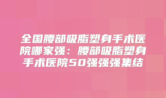 全国腰部吸脂塑身手术医院哪家强:腰部吸脂塑身手术医院50强强强集结