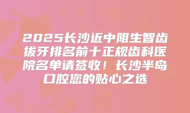 2025长沙近中阻生智齿拔牙排名前十正规齿科医院名单请签收！长沙半岛口腔您的贴心之选