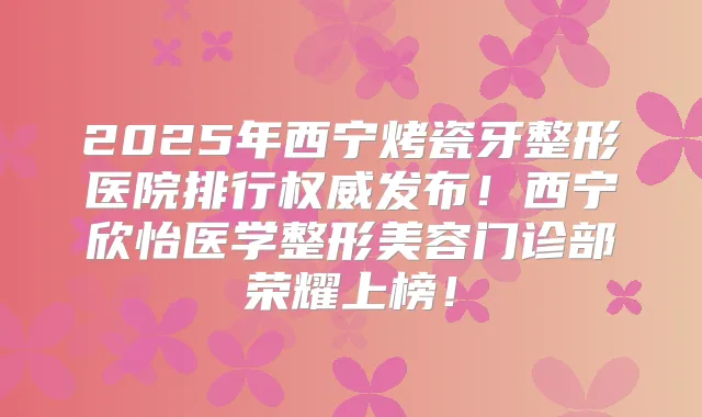 2025年西宁烤瓷牙整形医院排行发布！西宁欣怡医学整形美容门诊部荣耀上榜！
