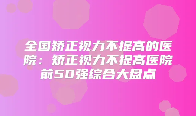 全国矫正视力不提高的医院：矫正视力不提高医院前50强综合大盘点