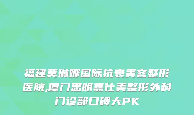福建莫琳娜国际抗衰美容整形医院,厦门思明嘉仕美整形外科门诊部口碑大PK