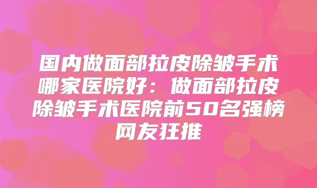 国内做面部拉皮除皱手术哪家医院好：做面部拉皮除皱手术医院前50名强榜网友狂推