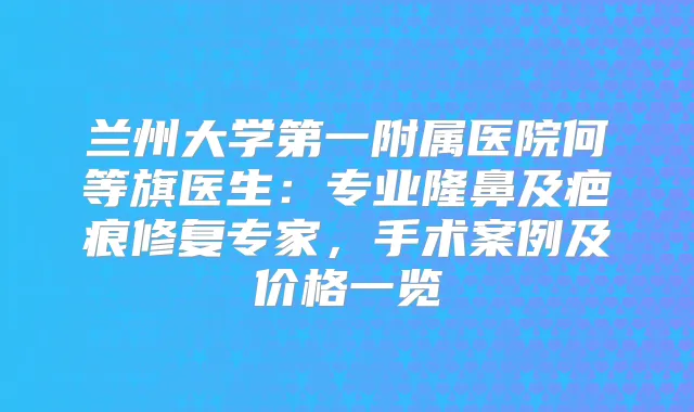 兰州大学第一附属医院何等旗医生:专业隆鼻及疤痕修复专家,手术案例及价格一览