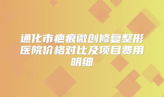 通化市疤痕微创修复整形医院价格对比及项目费用明细