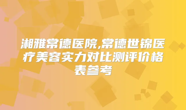 湘雅常德医院,常德世锦医疗美容实力对比测评价格表参考