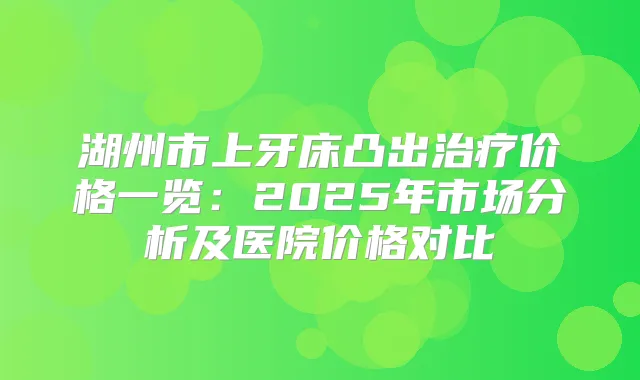 湖州市上牙床凸出价格一览：2025年市场分析及医院价格对比