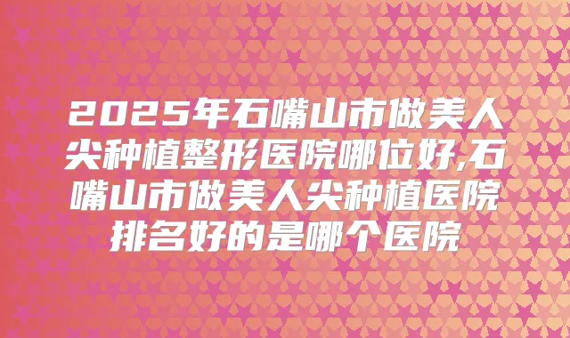2025年石嘴山市做美人尖种植整形医院哪位好,石嘴山市做美人尖种植医院排名好的是哪个医院