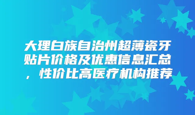 大理白族自治州超薄瓷牙贴片价格及优惠信息汇总，性价比高医疗机构推荐