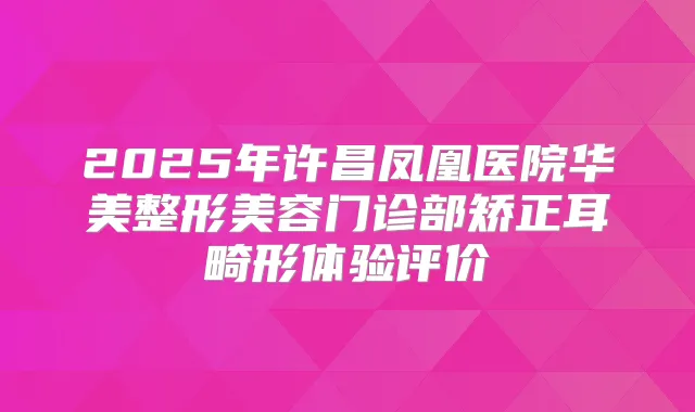 2025年许昌凤凰医院华美整形美容门诊部矫正耳畸形体验评价