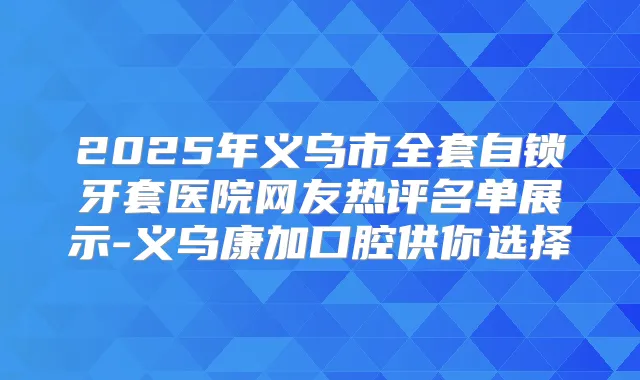 2025年义乌市全套自锁牙套医院网友热评名单展示-义乌康加口腔供你选择
