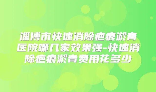 淄博市快速消除疤痕淤青医院哪几家效果强-快速消除疤痕淤青费用花多少
