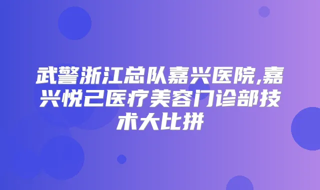 武警浙江总队嘉兴医院,嘉兴悦己医疗美容门诊部技术大比拼