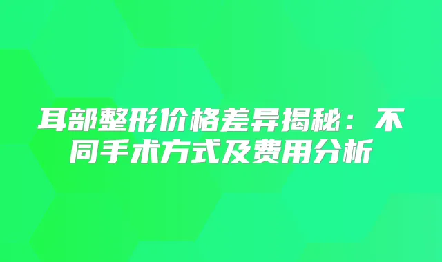 耳部整形价格差异揭秘：不同手术方式及费用分析