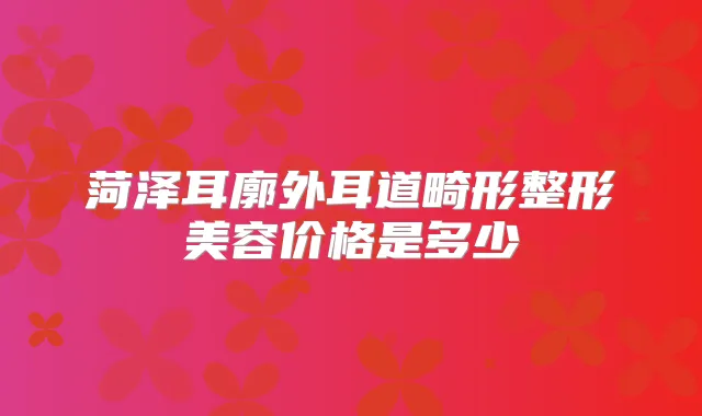 菏泽耳廓外耳道畸形整形美容价格是多少
