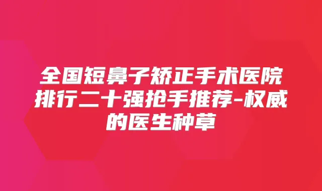 全国短鼻子矫正手术医院排行二十强抢手推荐-的医生种草