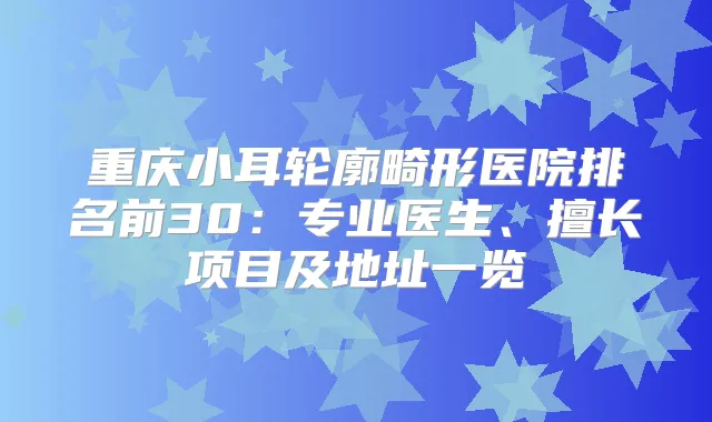 重庆小耳轮廓畸形医院排名前30：专业医生、擅长项目及地址一览