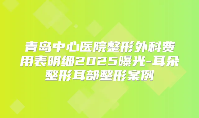 青岛中心医院整形外科费用表明细2025曝光-耳朵整形耳部整形案例