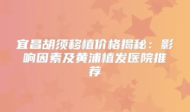 宜昌胡须移植价格揭秘：影响因素及黄浦植发医院推荐