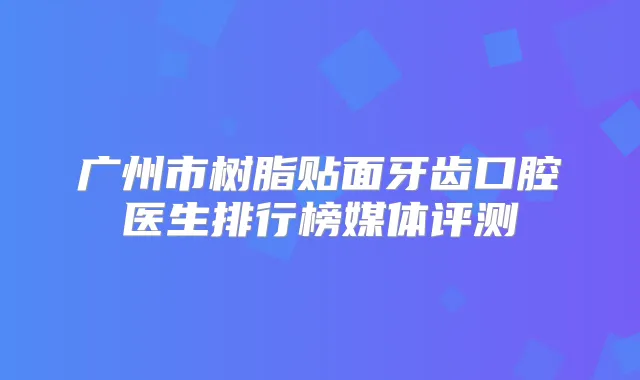 广州市树脂贴面牙齿口腔医生排行榜媒体评测