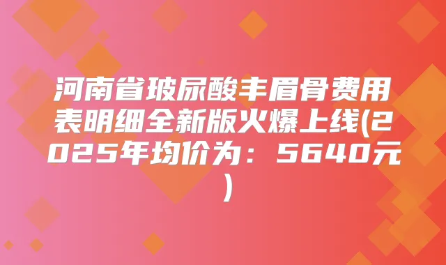 河南省玻尿酸丰眉骨费用表明细全新版火爆上线(2025年均价为:5640元)