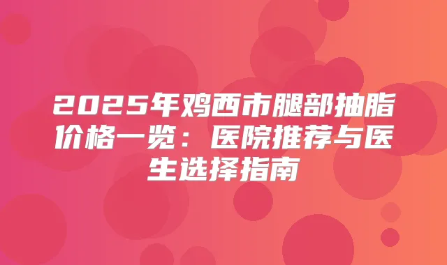 2025年鸡西市腿部抽脂价格一览：医院推荐与医生选择指南