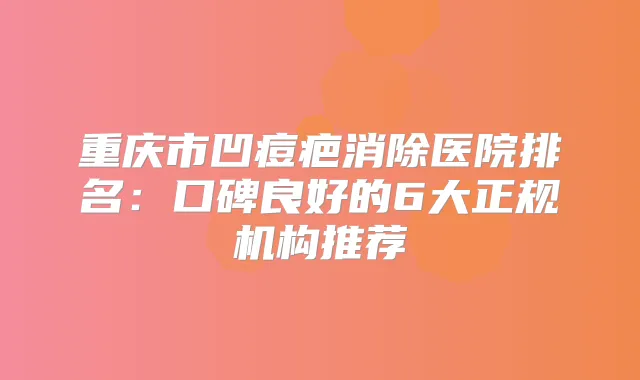 重庆市凹痘疤消除医院排名:口碑良好的6大正规机构推荐