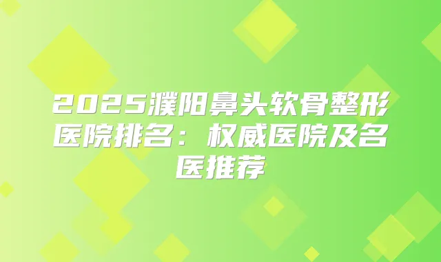 2025濮阳鼻头软骨整形医院排名：医院及名医推荐