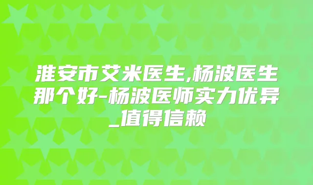 淮安市艾米医生,杨波医生那个好-杨波医师实力优异_值得信赖
