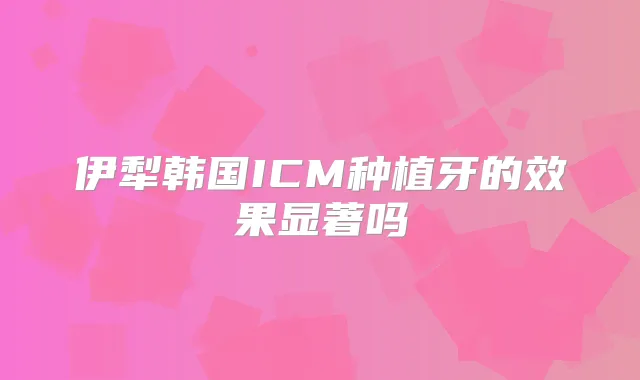 伊犁韩国ICM种植牙的效果显著吗