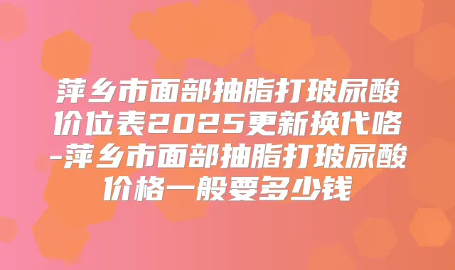萍乡市面部抽脂打玻尿酸价位表2025更新换代咯-萍乡市面部抽脂打玻尿酸价格一般要多少钱