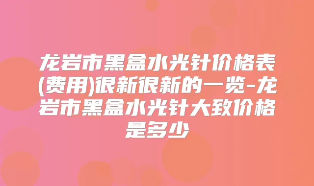 龙岩市黑盒水光针价格表(费用)很新很新的一览-龙岩市黑盒水光针大致价格是多少