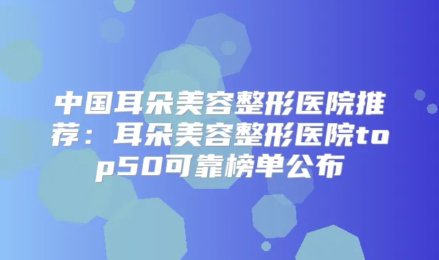 中国耳朵美容整形医院推荐:耳朵美容整形医院top50可靠榜单公布