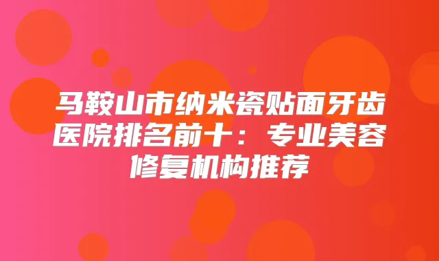 马鞍山市纳米瓷贴面牙齿医院排名前十:专业美容修复机构推荐