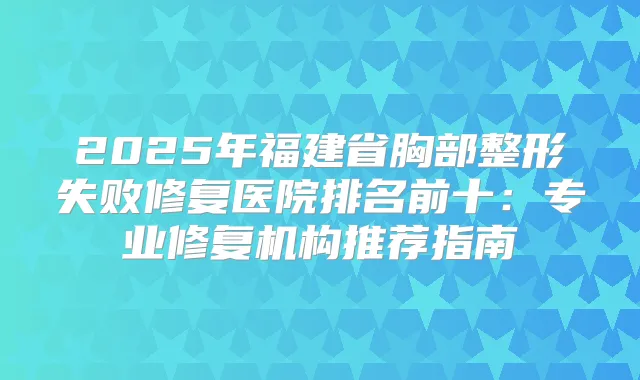 2025年福建省胸部整形失败修复医院排名前十：专业修复机构推荐指南