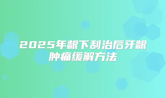 2025年龈下刮治后牙龈肿痛缓解方法