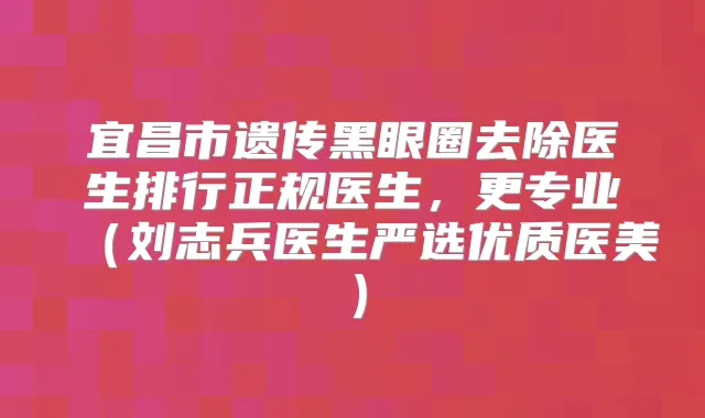 宜昌市遗传黑眼圈去除医生排行正规医生，更专业（刘志兵医生严选优质医美）