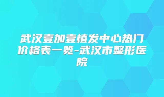武汉壹加壹植发中心热门价格表一览-武汉市整形医院