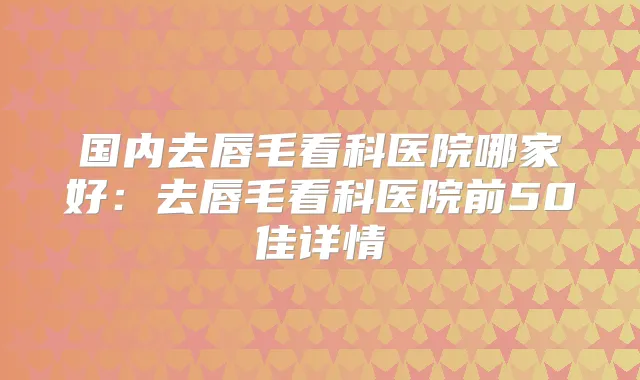 国内去唇毛看科医院哪家好:去唇毛看科医院前50佳详情