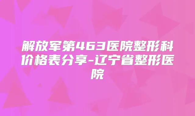 解放军第463医院整形科价格表分享-辽宁省整形医院